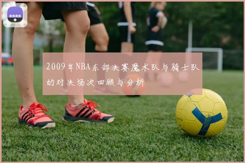 2009年NBA东部决赛魔术队与骑士队的对决场次回顾与分析