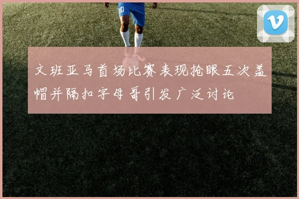 文班亚马首场比赛表现抢眼五次盖帽并隔扣字母哥引发广泛讨论