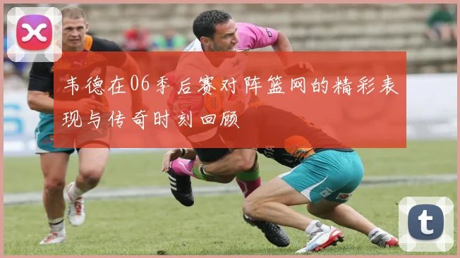 韦德在06季后赛对阵篮网的精彩表现与传奇时刻回顾