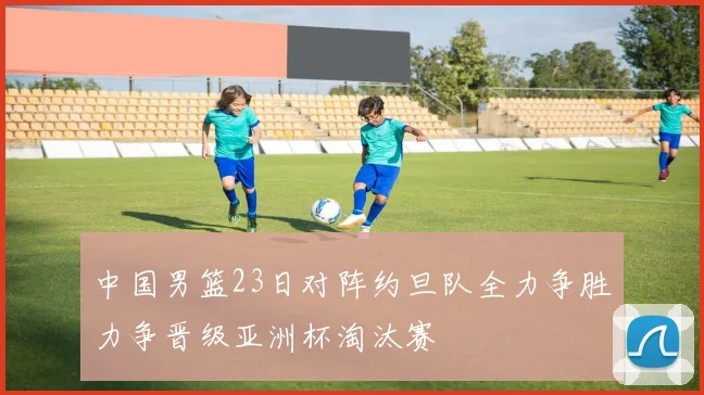 中国男篮23日对阵约旦队全力争胜力争晋级亚洲杯淘汰赛