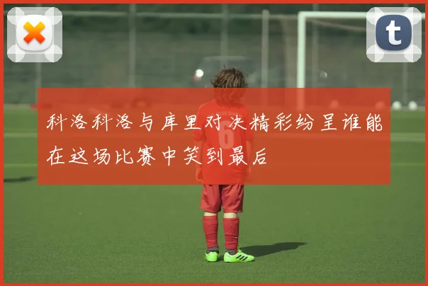 科洛科洛与库里对决精彩纷呈谁能在这场比赛中笑到最后