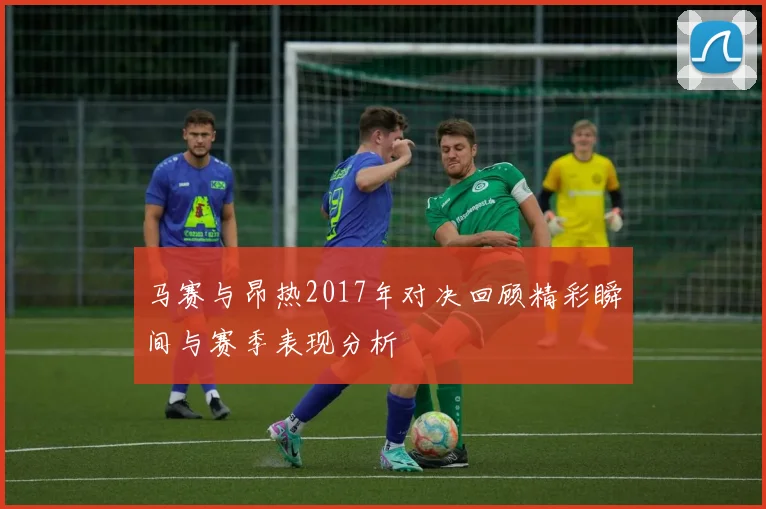 马赛与昂热2017年对决回顾精彩瞬间与赛季表现分析