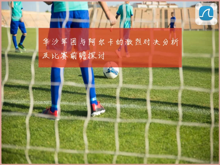 华沙军团与阿尔卡的激烈对决分析及比赛前瞻探讨