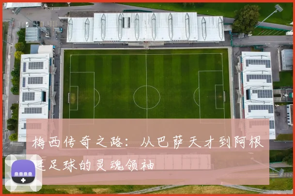 梅西传奇之路：从巴萨天才到阿根廷足球的灵魂领袖