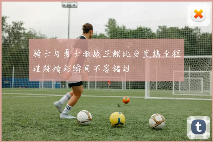 骑士与勇士激战正酣比分直播全程追踪精彩瞬间不容错过